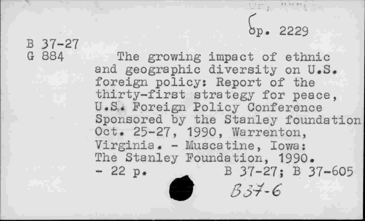 ﻿B 37-27 G 884
'P. 2229
The growing impact of ethnic and geographic diversity on U.S. foreign policy; Report of the thirty-first strategy for peace, U.S,. Foreign Policy Conference Sponsored by the Stanley foundation Oct. 25-27, 1990, Warrenton, Virginia. - Muscatine, Iowa: The Stanley Foundation, 1990.
- 22 p.	B 37-27; B 37-605
5/- 6